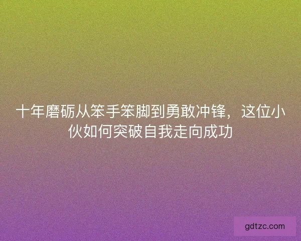 十年磨砺从笨手笨脚到勇敢冲锋，这位小伙如何突破自我走向成功