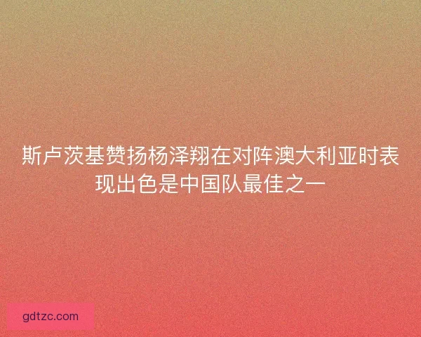 斯卢茨基赞扬杨泽翔在对阵澳大利亚时表现出色是中国队最佳之一