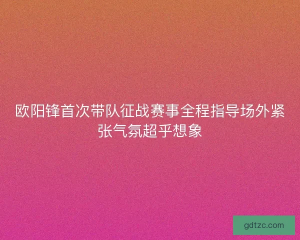 欧阳锋首次带队征战赛事全程指导场外紧张气氛超乎想象