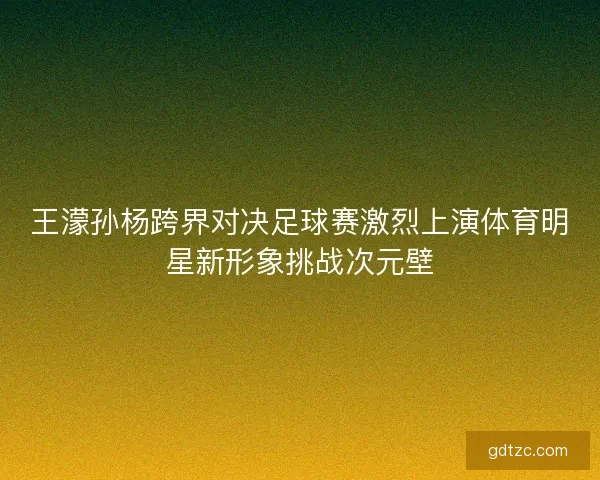 王濛孙杨跨界对决足球赛激烈上演体育明星新形象挑战次元壁