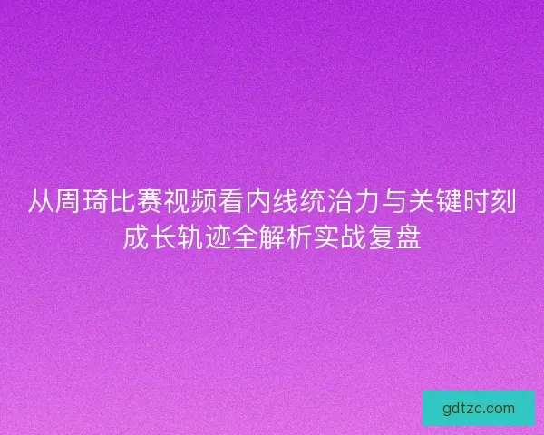 从周琦比赛视频看内线统治力与关键时刻成长轨迹全解析实战复盘