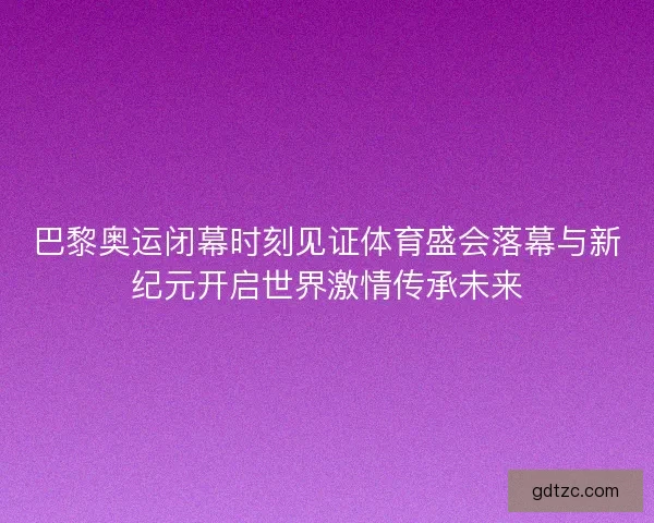 巴黎奥运闭幕时刻见证体育盛会落幕与新纪元开启世界激情传承未来