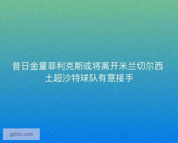 昔日金童菲利克斯或将离开米兰切尔西 土超沙特球队有意接手