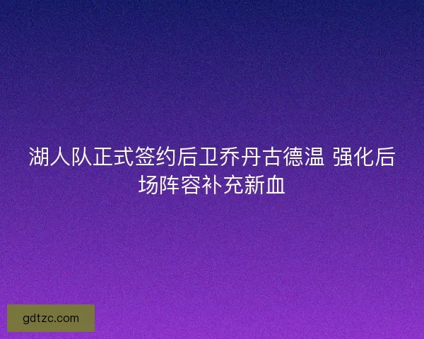 湖人队正式签约后卫乔丹古德温 强化后场阵容补充新血