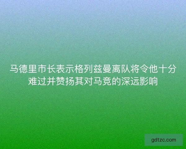 马德里市长表示格列兹曼离队将令他十分难过并赞扬其对马竞的深远影响