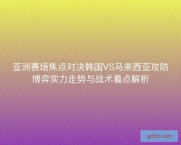 亚洲赛场焦点对决韩国VS马来西亚攻防博弈实力走势与战术看点解析