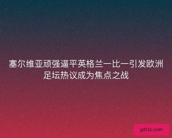 塞尔维亚顽强逼平英格兰一比一引发欧洲足坛热议成为焦点之战
