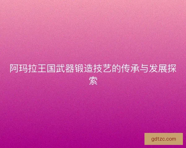 阿玛拉王国武器锻造技艺的传承与发展探索