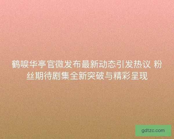 鹤唳华亭官微发布最新动态引发热议 粉丝期待剧集全新突破与精彩呈现