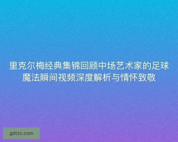 里克尔梅经典集锦回顾中场艺术家的足球魔法瞬间视频深度解析与情怀致敬