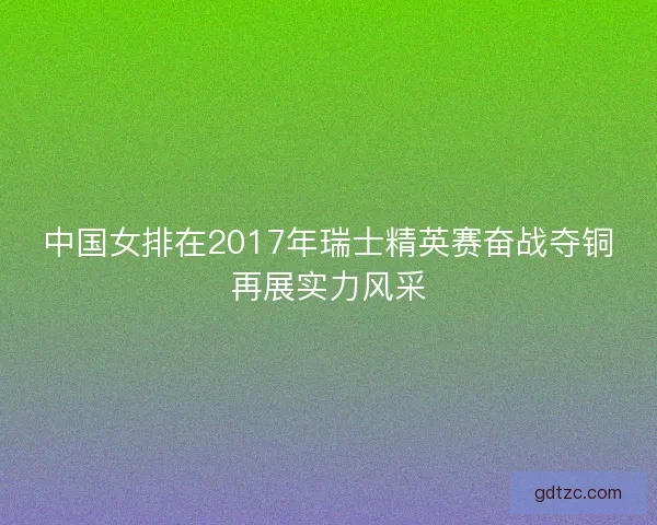 中国女排在2017年瑞士精英赛奋战夺铜再展实力风采