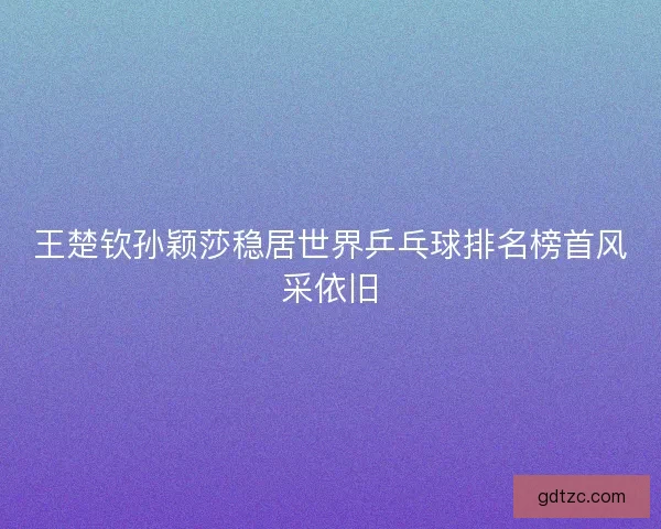王楚钦孙颖莎稳居世界乒乓球排名榜首风采依旧