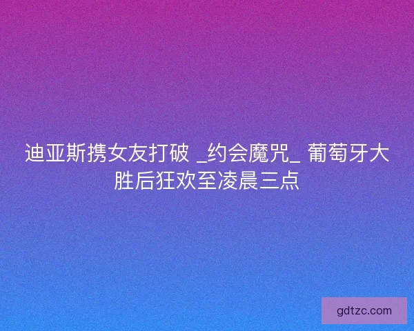 迪亚斯携女友打破 _约会魔咒_ 葡萄牙大胜后狂欢至凌晨三点