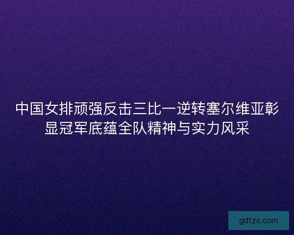 中国女排顽强反击三比一逆转塞尔维亚彰显冠军底蕴全队精神与实力风采