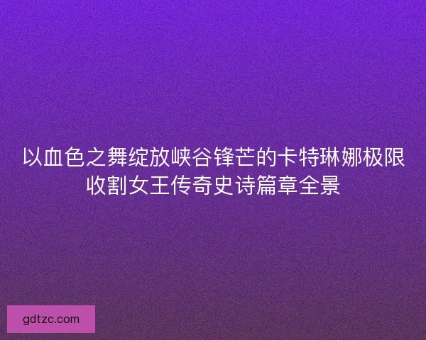 以血色之舞绽放峡谷锋芒的卡特琳娜极限收割女王传奇史诗篇章全景