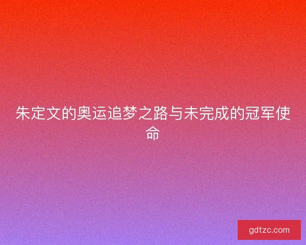 朱定文的奥运追梦之路与未完成的冠军使命 朱定文的奥运追梦之路与未完成的冠军使命