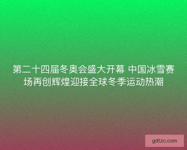 第二十四届冬奥会盛大开幕 中国冰雪赛场再创辉煌迎接全球冬季运动热潮 第二十四届冬奥会盛大开幕 中国冰雪赛场再创辉煌迎接全球冬季运动热潮