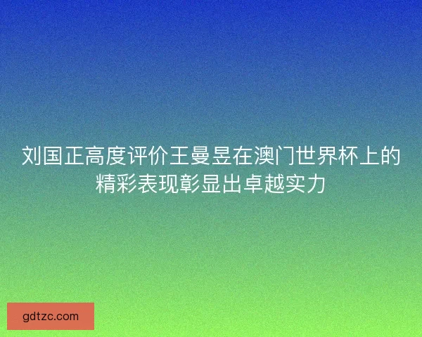 刘国正高度评价王曼昱在澳门世界杯上的精彩表现彰显出卓越实力