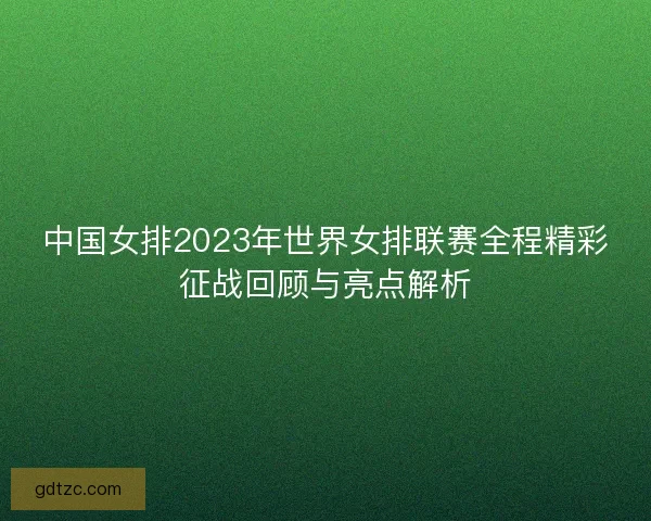 中国女排2023年世界女排联赛全程精彩征战回顾与亮点解析 中国女排2023年世界女排联赛全程精彩征战回顾与亮点解析