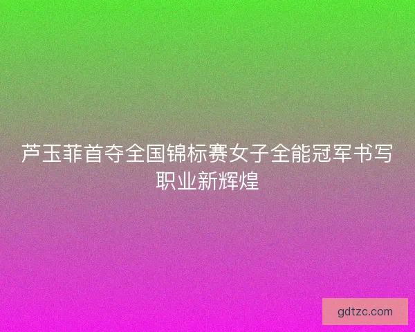 芦玉菲首夺全国锦标赛女子全能冠军书写职业新辉煌