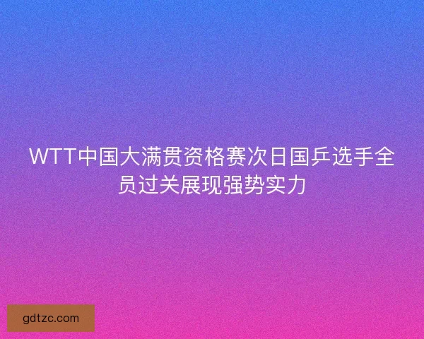 WTT中国大满贯资格赛次日国乒选手全员过关展现强势实力