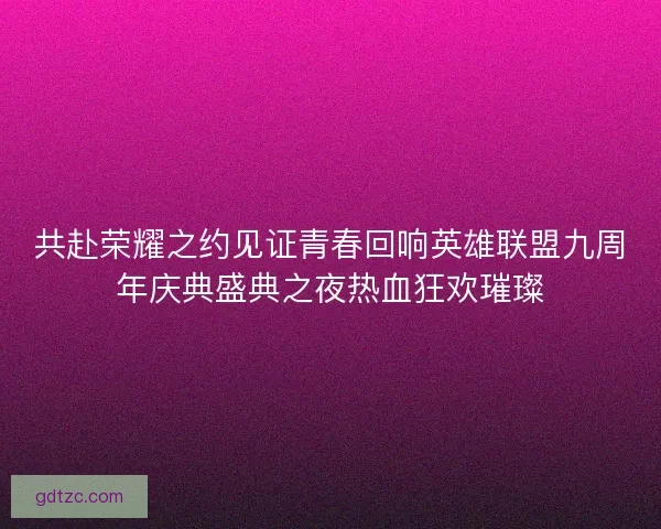 共赴荣耀之约见证青春回响英雄联盟九周年庆典盛典之夜热血狂欢璀璨 共赴荣耀之约见证青春回响英雄联盟九周年庆典盛典之夜热血狂欢璀璨