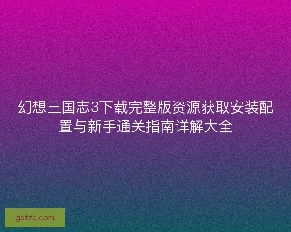 幻想三国志3下载完整版资源获取安装配置与新手通关指南详解大全 幻想三国志3下载完整版资源获取安装配置与新手通关指南详解大全