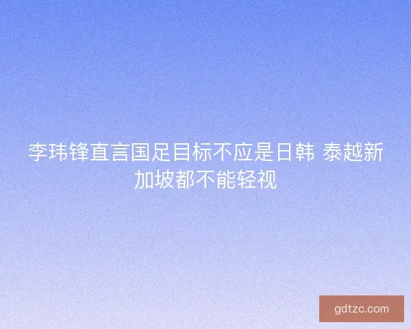 李玮锋直言国足目标不应是日韩 泰越新加坡都不能轻视