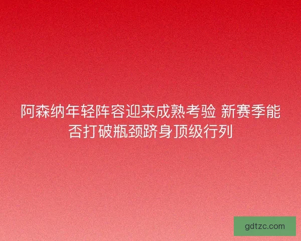 阿森纳年轻阵容迎来成熟考验 新赛季能否打破瓶颈跻身顶级行列