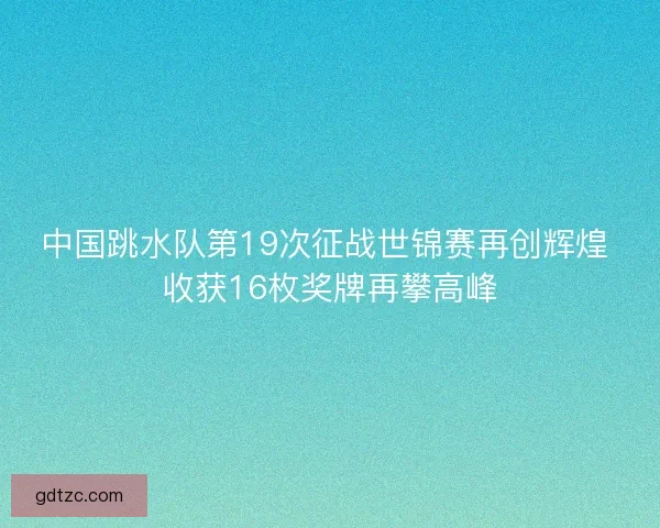 中国跳水队第19次征战世锦赛再创辉煌 收获16枚奖牌再攀高峰