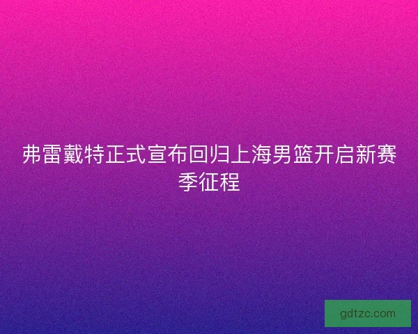 弗雷戴特正式宣布回归上海男篮开启新赛季征程