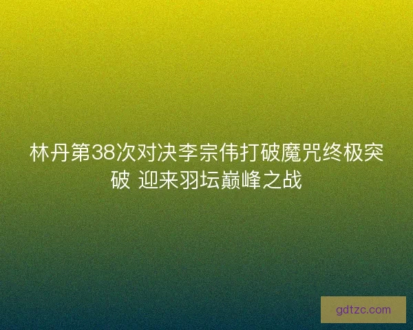 林丹第38次对决李宗伟打破魔咒终极突破 迎来羽坛巅峰之战