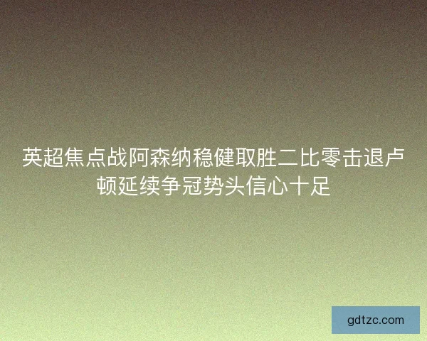 英超焦点战阿森纳稳健取胜二比零击退卢顿延续争冠势头信心十足 英超焦点战阿森纳稳健取胜二比零击退卢顿延续争冠势头信心十足