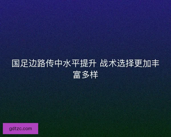 国足边路传中水平提升 战术选择更加丰富多样