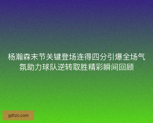 杨瀚森末节关键登场连得四分引爆全场气氛助力球队逆转取胜精彩瞬间回顾