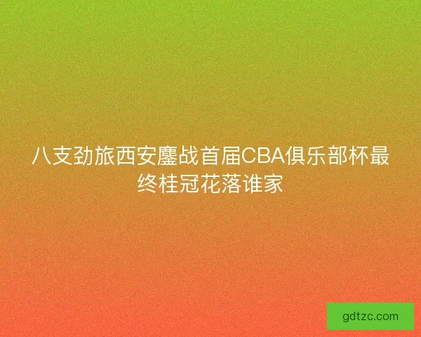 八支劲旅西安鏖战首届CBA俱乐部杯最终桂冠花落谁家